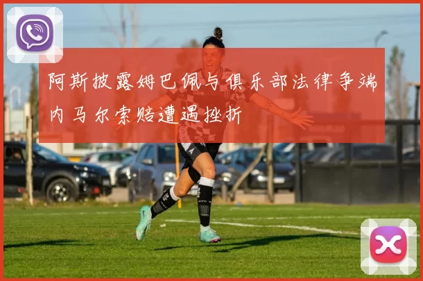 阿斯披露姆巴佩与俱乐部法律争端内马尔索赔遭遇挫折
