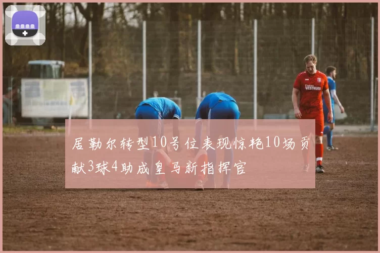 居勒尔转型10号位表现惊艳10场贡献3球4助成皇马新指挥官