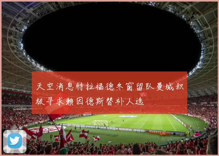 天空消息特拉福德冬窗留队曼城积极寻求赖因德斯替补人选
