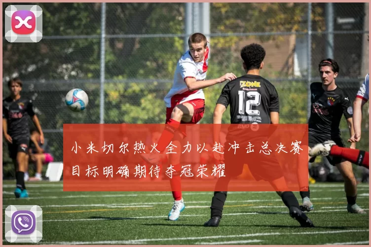 小米切尔热火全力以赴冲击总决赛目标明确期待夺冠荣耀