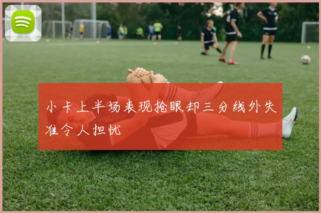 小卡上半场表现抢眼却三分线外失准令人担忧