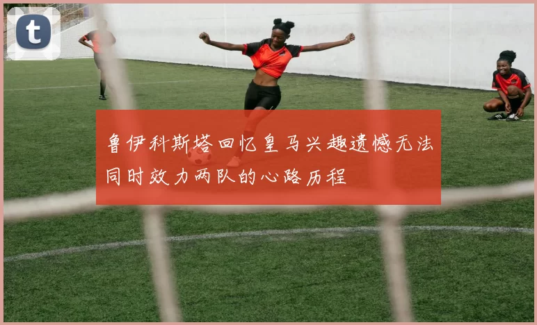 鲁伊科斯塔回忆皇马兴趣遗憾无法同时效力两队的心路历程