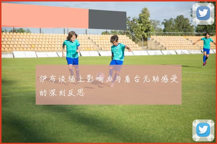 伊布谈场上影响力与看台无助感受的深刻反思