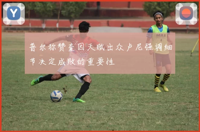 普尔称赞奎因天赋出众卢尼强调细节决定成败的重要性