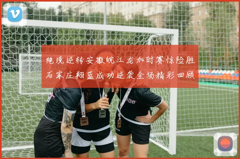 绝境逆转安徽皖江龙加时赛惊险胜石家庄翔蓝成功逆袭全场精彩回顾