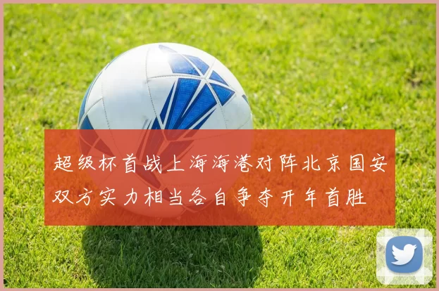超级杯首战上海海港对阵北京国安双方实力相当各自争夺开年首胜