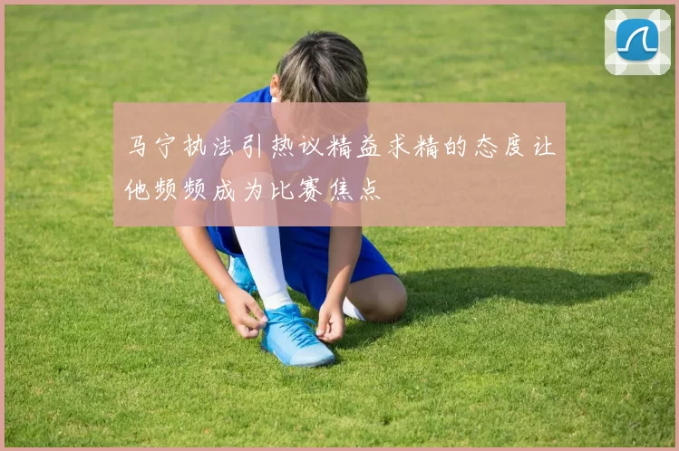 马宁执法引热议精益求精的态度让他频频成为比赛焦点