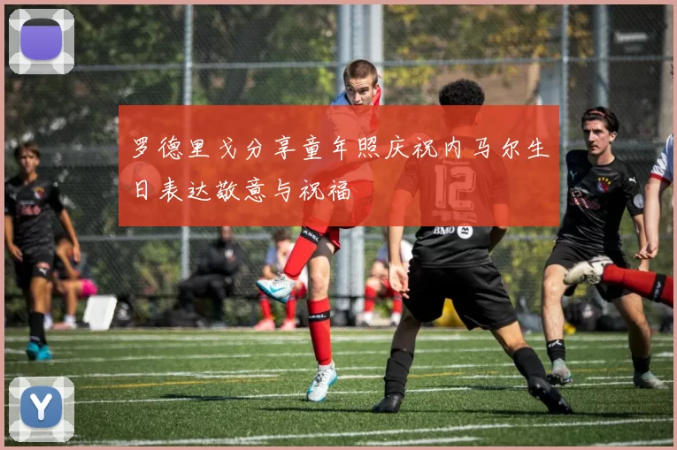 罗德里戈分享童年照庆祝内马尔生日表达敬意与祝福