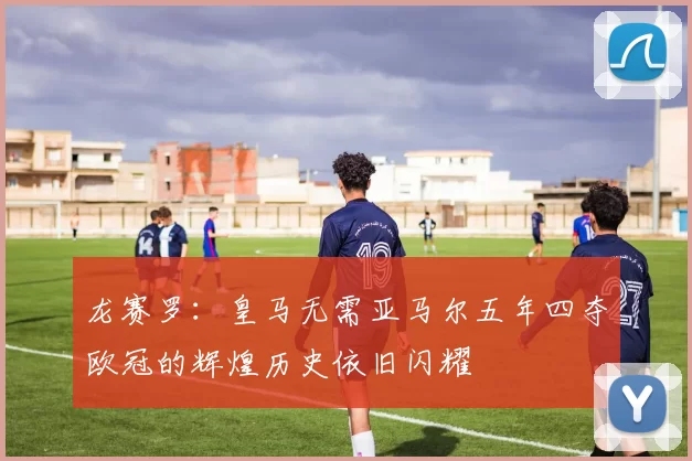 龙赛罗：皇马无需亚马尔五年四夺欧冠的辉煌历史依旧闪耀