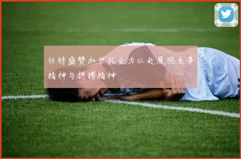 怀特盛赞加尔扎全力以赴展现竞争精神与拼搏精神