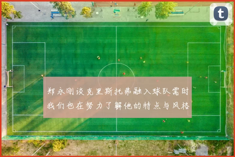 郑永刚谈克里斯托弗融入球队需时我们也在努力了解他的特点与风格