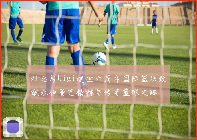 科比与Gigi逝世六周年国际篮联致敬永恒曼巴精神与传奇篮球之路