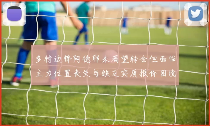 多特边锋阿德耶米渴望转会但面临主力位置丧失与缺乏实质报价困境