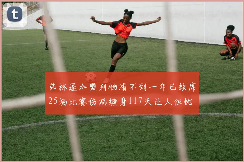 弗林蓬加盟利物浦不到一年已缺席25场比赛伤病缠身117天让人担忧