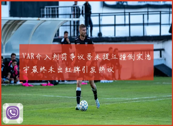 VAR介入判罚争议吾米提江撞倒宋浩宇最终未出红牌引发热议