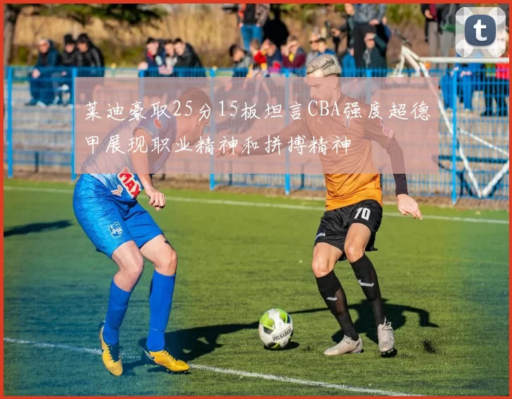 莱迪豪取25分15板坦言CBA强度超德甲展现职业精神和拼搏精神
