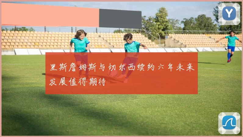 里斯詹姆斯与切尔西续约六年未来发展值得期待