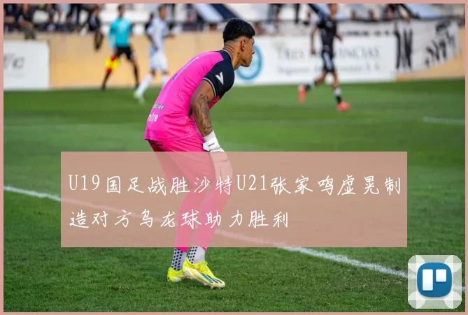 U19国足战胜沙特U21张家鸣虚晃制造对方乌龙球助力胜利