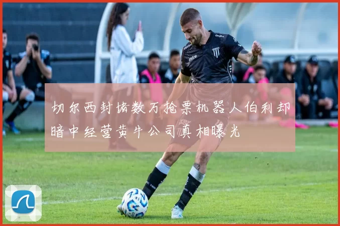 切尔西封堵数万抢票机器人伯利却暗中经营黄牛公司真相曝光