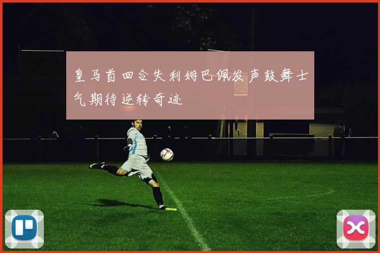 皇马首回合失利姆巴佩发声鼓舞士气期待逆转奇迹