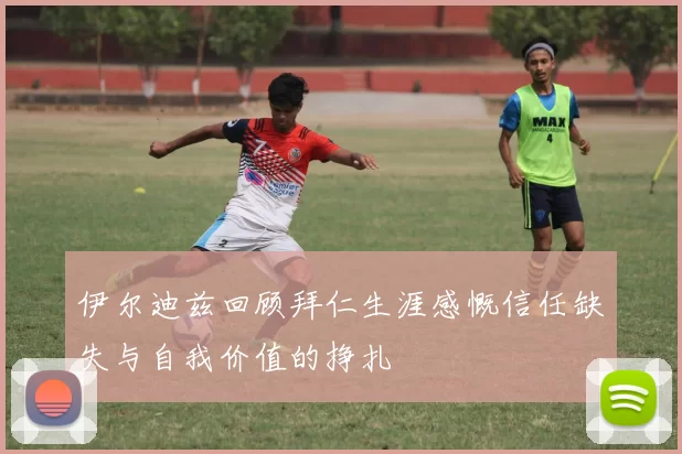 伊尔迪兹回顾拜仁生涯感慨信任缺失与自我价值的挣扎