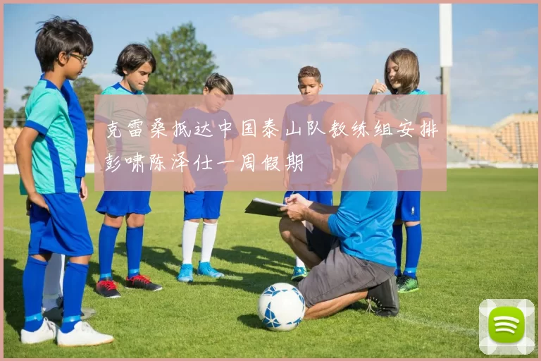 克雷桑抵达中国泰山队教练组安排彭啸陈泽仕一周假期