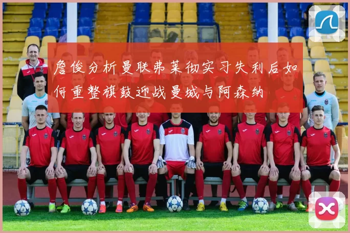詹俊分析曼联弗莱彻实习失利后如何重整旗鼓迎战曼城与阿森纳