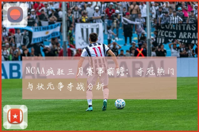 NCAA疯狂三月赛事前瞻：夺冠热门与状元争夺战分析
